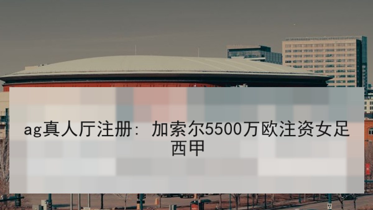 ag真人厅注册: 加索尔5500万欧注资女足西甲 ag真人厅注册: 加索尔5500万欧注资女足西甲