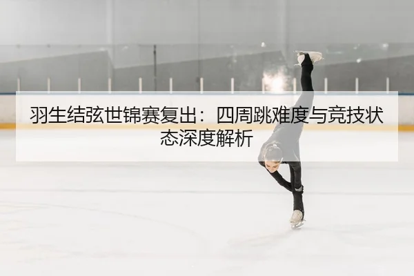 羽生结弦世锦赛复出：四周跳难度与竞技状态深度解析