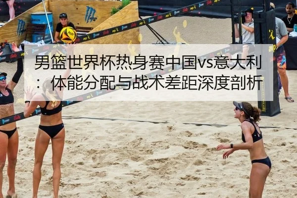 男篮世界杯热身赛中国vs意大利：体能分配与战术差距深度剖析