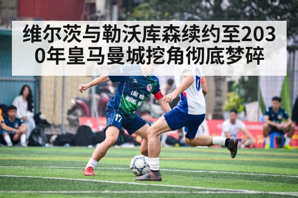 维尔茨与勒沃库森续约至2030年皇马曼城挖角彻底梦碎
