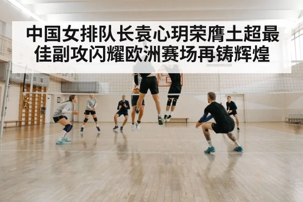 中国女排队长袁心玥荣膺土超最佳副攻闪耀欧洲赛场再铸辉煌